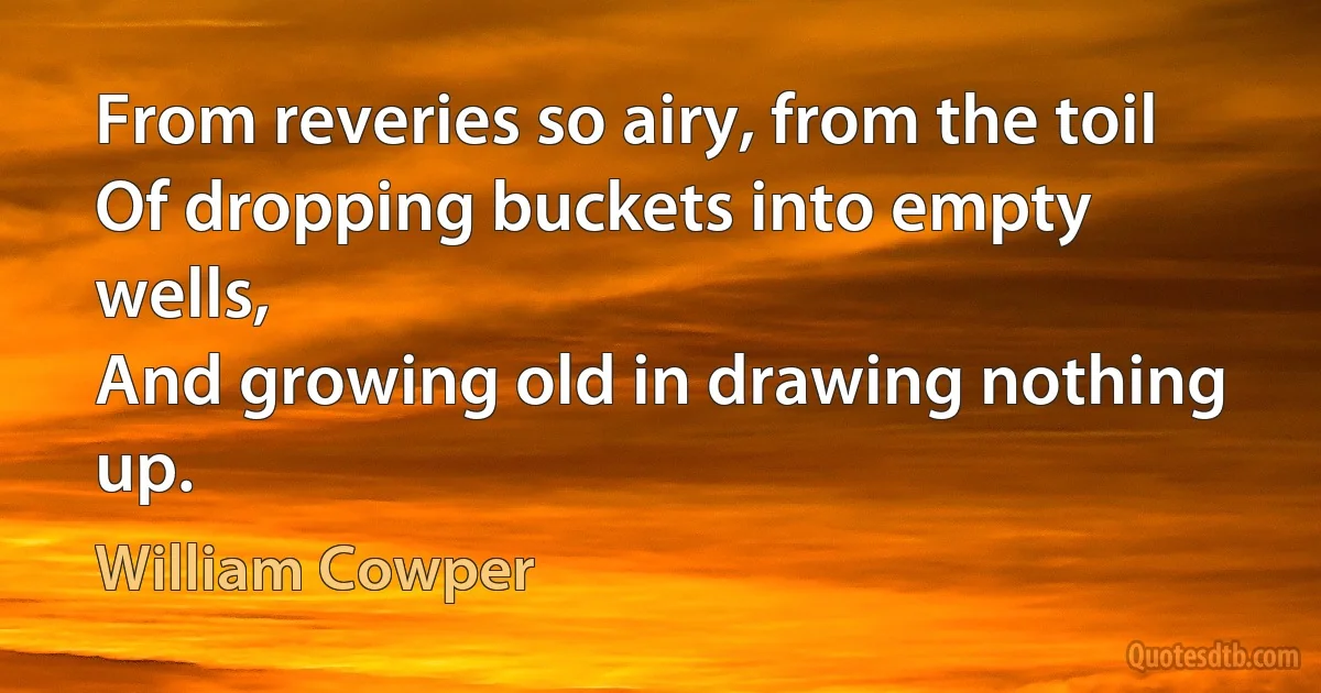 From reveries so airy, from the toil
Of dropping buckets into empty wells,
And growing old in drawing nothing up. (William Cowper)