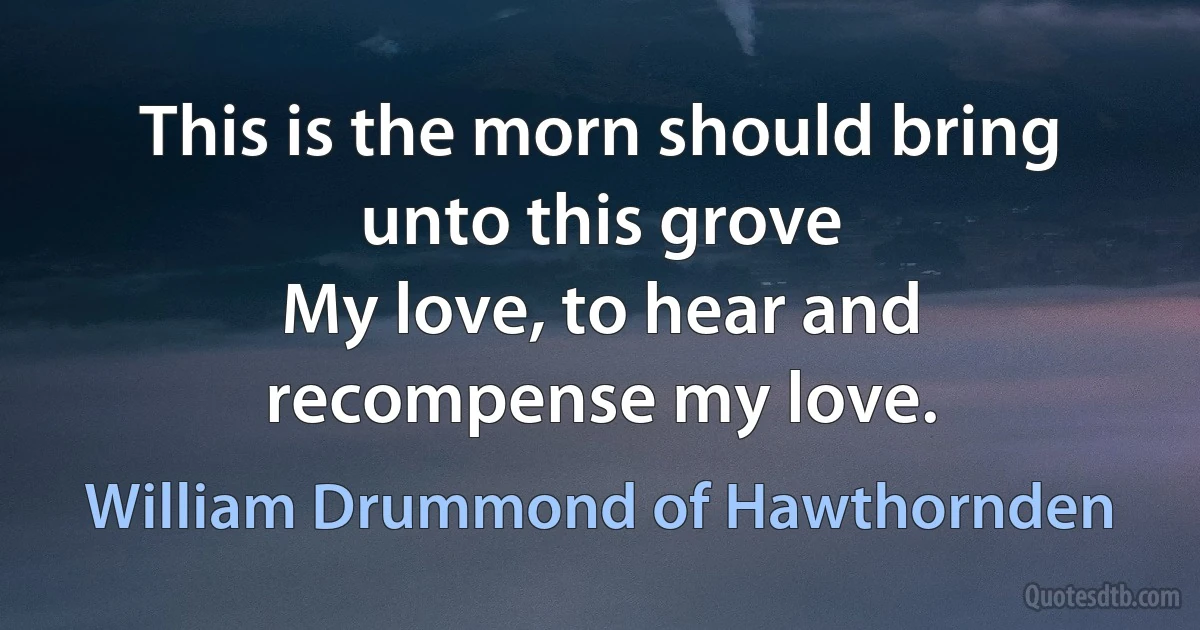 This is the morn should bring unto this grove
My love, to hear and recompense my love. (William Drummond of Hawthornden)