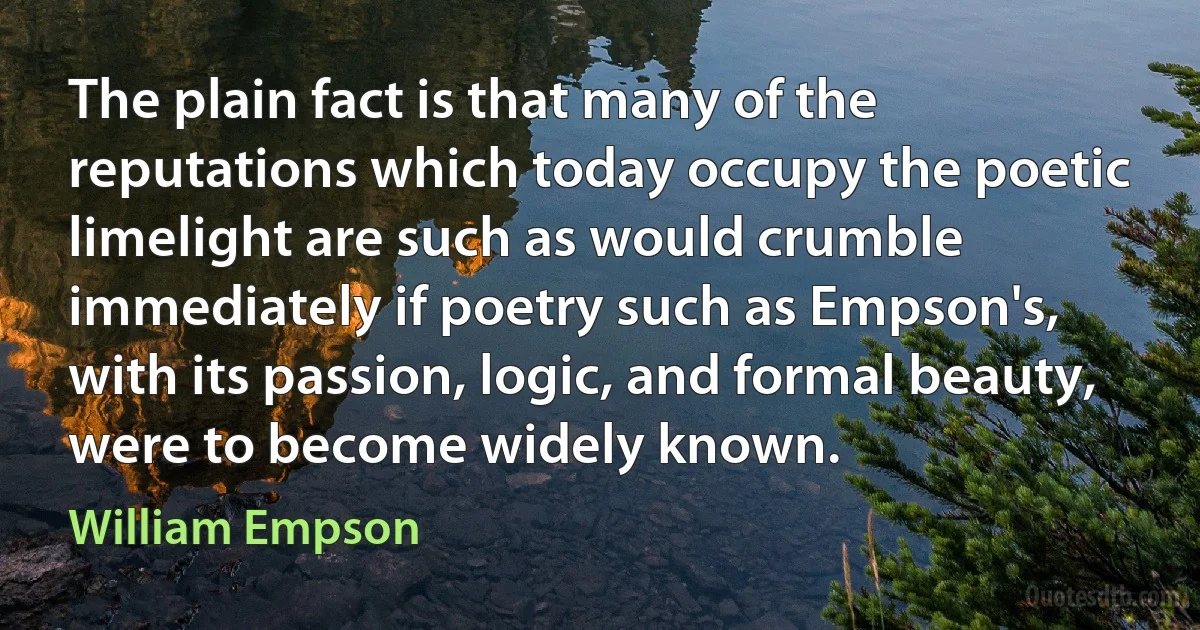 The plain fact is that many of the reputations which today occupy the poetic limelight are such as would crumble immediately if poetry such as Empson's, with its passion, logic, and formal beauty, were to become widely known. (William Empson)