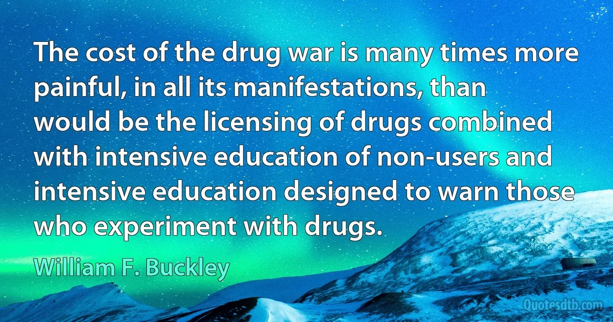 The cost of the drug war is many times more painful, in all its manifestations, than would be the licensing of drugs combined with intensive education of non-users and intensive education designed to warn those who experiment with drugs. (William F. Buckley)