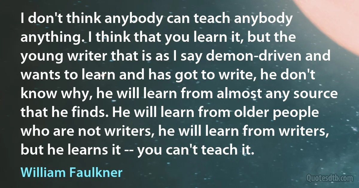 I don't think anybody can teach anybody anything. I think that you learn it, but the young writer that is as I say demon-driven and wants to learn and has got to write, he don't know why, he will learn from almost any source that he finds. He will learn from older people who are not writers, he will learn from writers, but he learns it -- you can't teach it. (William Faulkner)