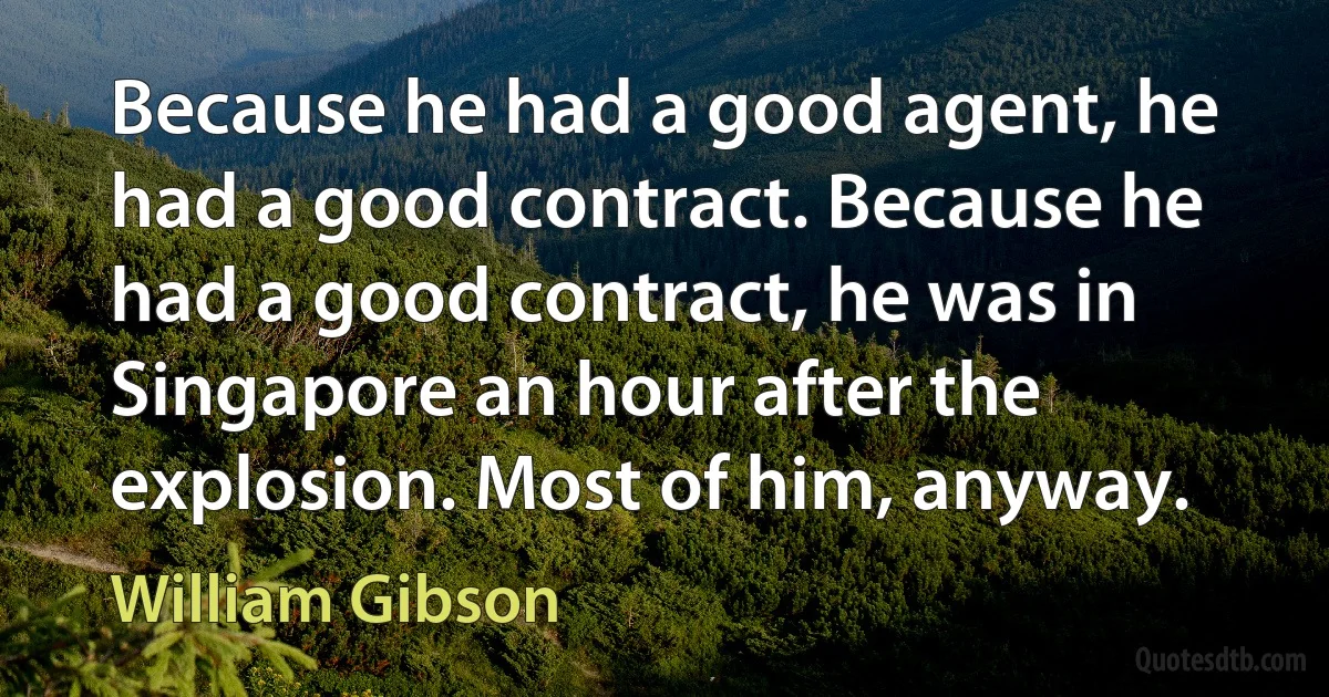 Because he had a good agent, he had a good contract. Because he had a good contract, he was in Singapore an hour after the explosion. Most of him, anyway. (William Gibson)