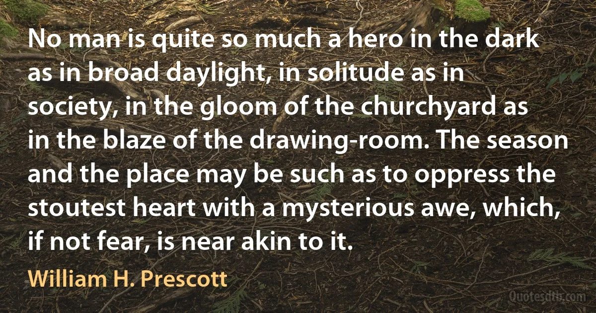 No man is quite so much a hero in the dark as in broad daylight, in solitude as in society, in the gloom of the churchyard as in the blaze of the drawing-room. The season and the place may be such as to oppress the stoutest heart with a mysterious awe, which, if not fear, is near akin to it. (William H. Prescott)