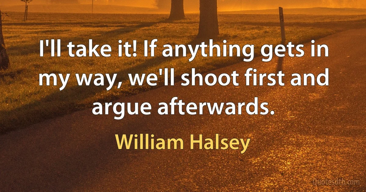 I'll take it! If anything gets in my way, we'll shoot first and argue afterwards. (William Halsey)