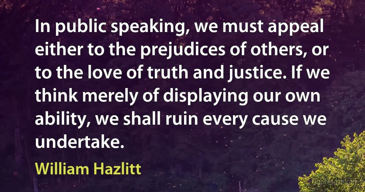 In public speaking, we must appeal either to the prejudices of others, or to the love of truth and justice. If we think merely of displaying our own ability, we shall ruin every cause we undertake. (William Hazlitt)