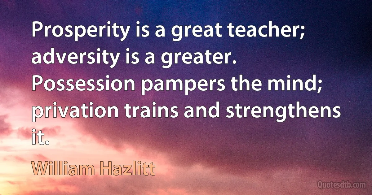 Prosperity is a great teacher; adversity is a greater. Possession pampers the mind; privation trains and strengthens it. (William Hazlitt)