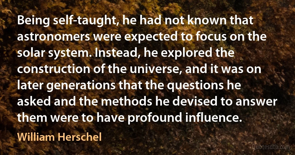 Being self-taught, he had not known that astronomers were expected to focus on the solar system. Instead, he explored the construction of the universe, and it was on later generations that the questions he asked and the methods he devised to answer them were to have profound influence. (William Herschel)