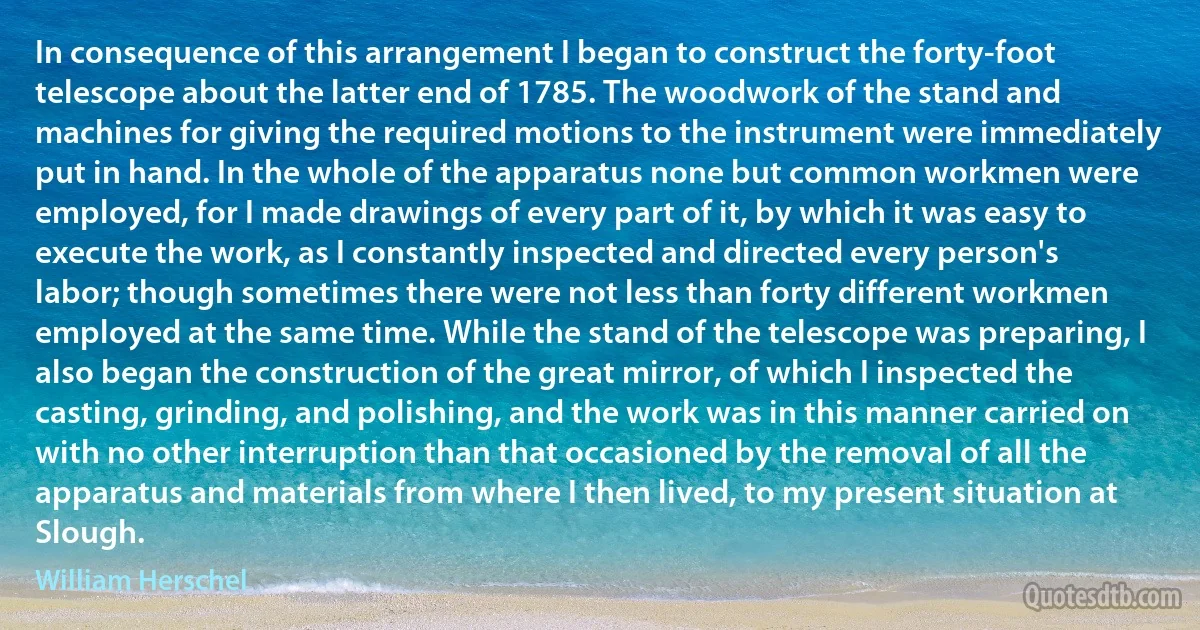 In consequence of this arrangement I began to construct the forty-foot telescope about the latter end of 1785. The woodwork of the stand and machines for giving the required motions to the instrument were immediately put in hand. In the whole of the apparatus none but common workmen were employed, for I made drawings of every part of it, by which it was easy to execute the work, as I constantly inspected and directed every person's labor; though sometimes there were not less than forty different workmen employed at the same time. While the stand of the telescope was preparing, I also began the construction of the great mirror, of which I inspected the casting, grinding, and polishing, and the work was in this manner carried on with no other interruption than that occasioned by the removal of all the apparatus and materials from where I then lived, to my present situation at Slough. (William Herschel)