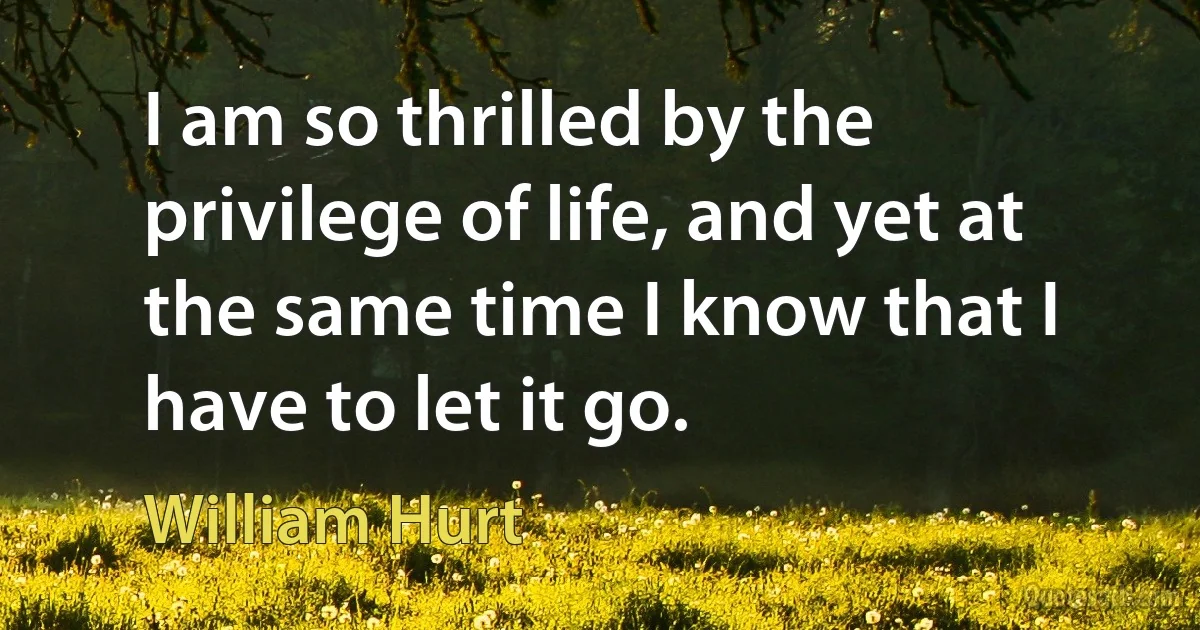 I am so thrilled by the privilege of life, and yet at the same time I know that I have to let it go. (William Hurt)