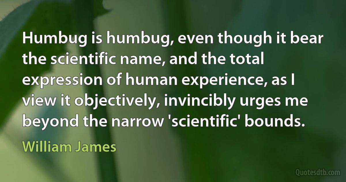 Humbug is humbug, even though it bear the scientific name, and the total expression of human experience, as I view it objectively, invincibly urges me beyond the narrow 'scientific' bounds. (William James)