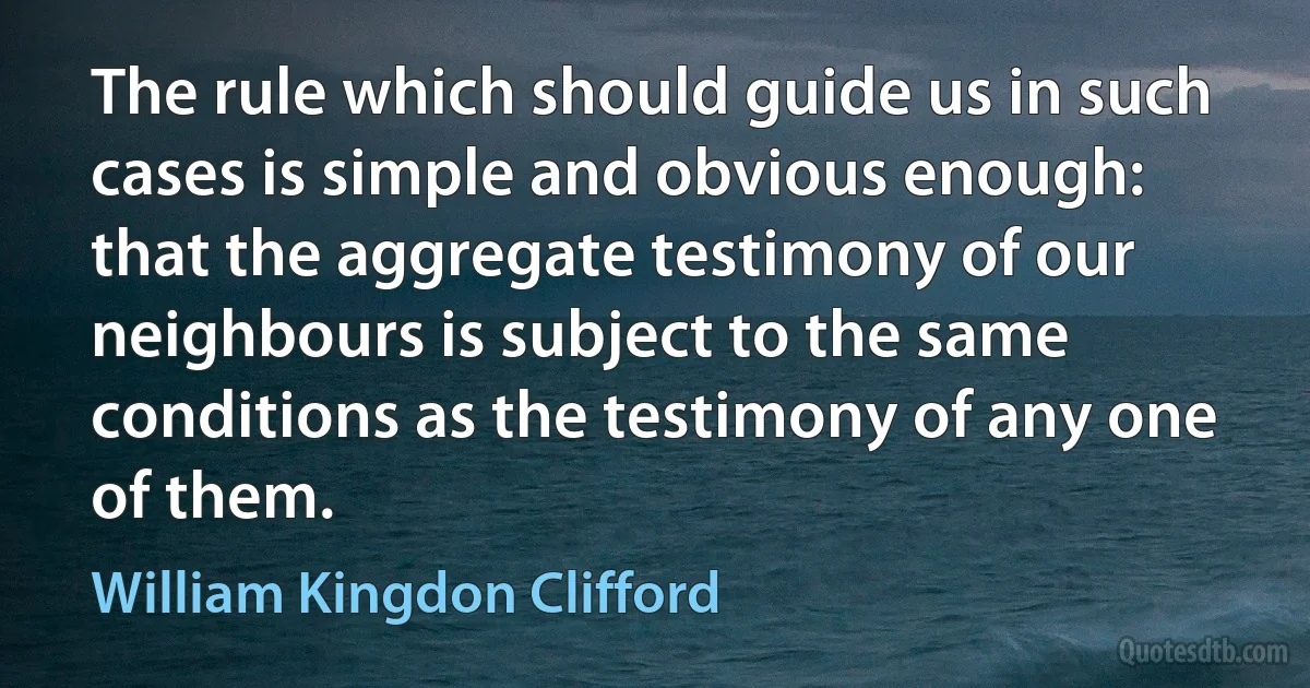 The rule which should guide us in such cases is simple and obvious enough: that the aggregate testimony of our neighbours is subject to the same conditions as the testimony of any one of them. (William Kingdon Clifford)