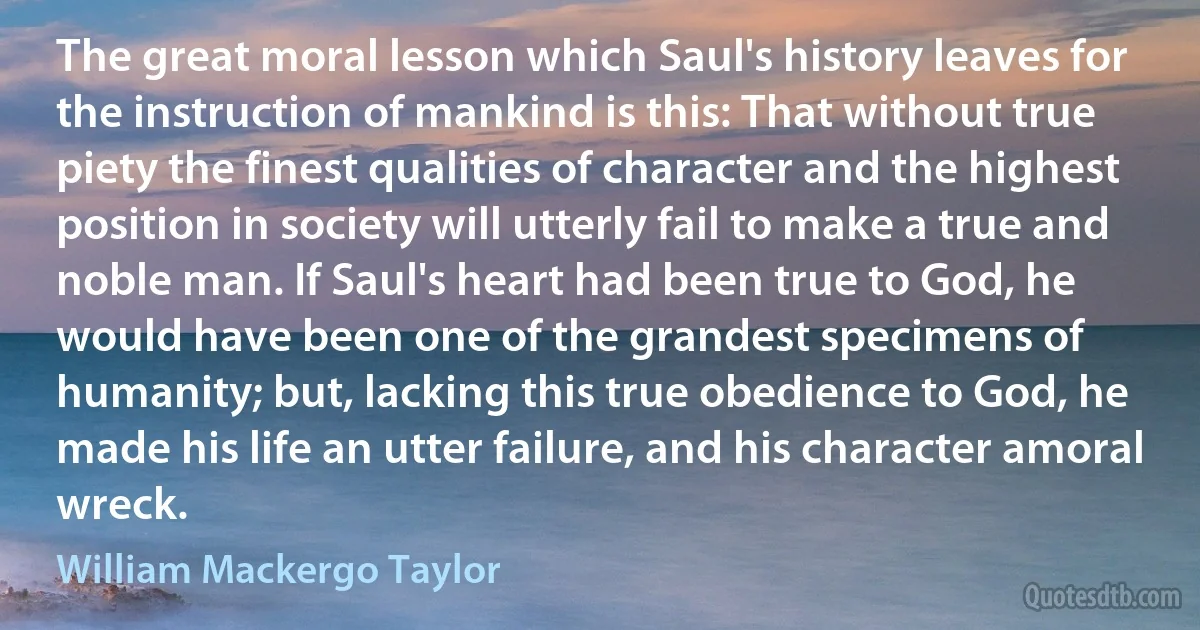 The great moral lesson which Saul's history leaves for the instruction of mankind is this: That without true piety the finest qualities of character and the highest position in society will utterly fail to make a true and noble man. If Saul's heart had been true to God, he would have been one of the grandest specimens of humanity; but, lacking this true obedience to God, he made his life an utter failure, and his character amoral wreck. (William Mackergo Taylor)