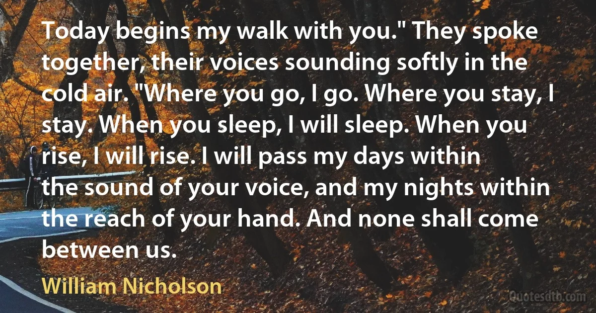 Today begins my walk with you." They spoke together, their voices sounding softly in the cold air. "Where you go, I go. Where you stay, I stay. When you sleep, I will sleep. When you rise, I will rise. I will pass my days within the sound of your voice, and my nights within the reach of your hand. And none shall come between us. (William Nicholson)