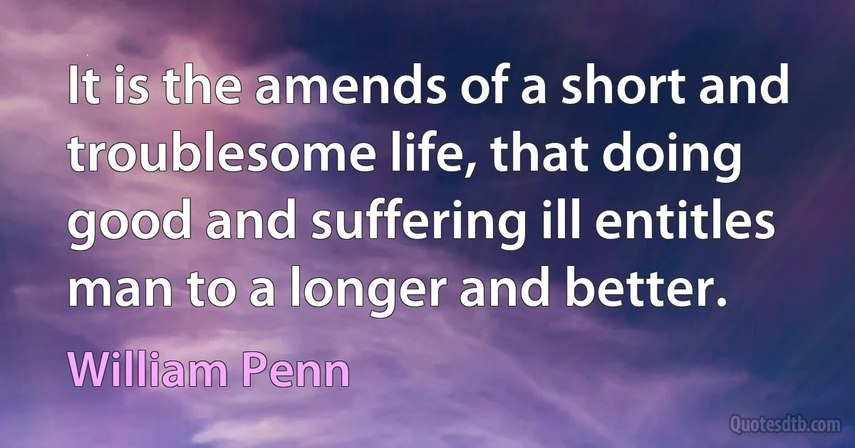 It is the amends of a short and troublesome life, that doing good and suffering ill entitles man to a longer and better. (William Penn)