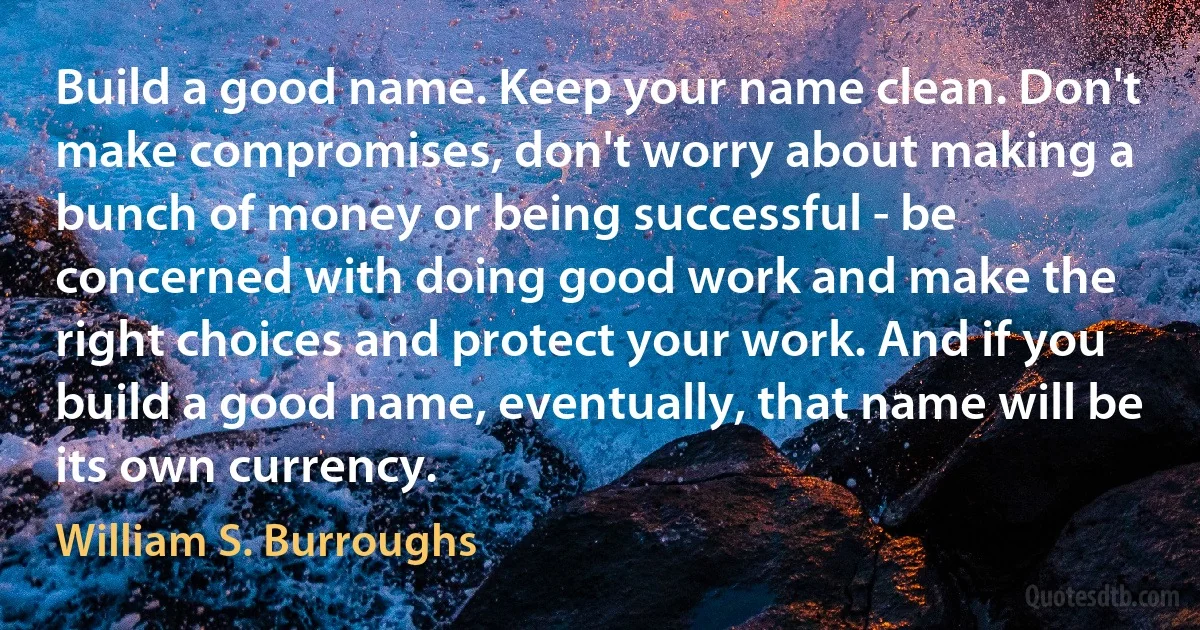 Build a good name. Keep your name clean. Don't make compromises, don't worry about making a bunch of money or being successful - be concerned with doing good work and make the right choices and protect your work. And if you build a good name, eventually, that name will be its own currency. (William S. Burroughs)