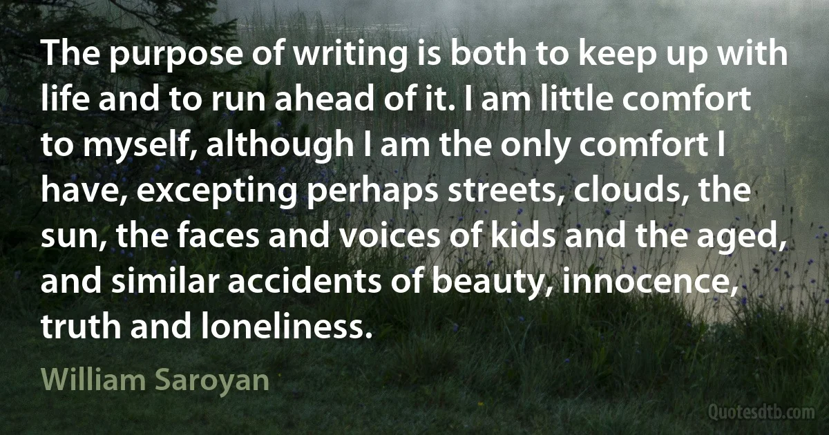 The purpose of writing is both to keep up with life and to run ahead of it. I am little comfort to myself, although I am the only comfort I have, excepting perhaps streets, clouds, the sun, the faces and voices of kids and the aged, and similar accidents of beauty, innocence, truth and loneliness. (William Saroyan)