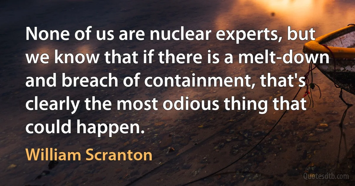 None of us are nuclear experts, but we know that if there is a melt-down and breach of containment, that's clearly the most odious thing that could happen. (William Scranton)