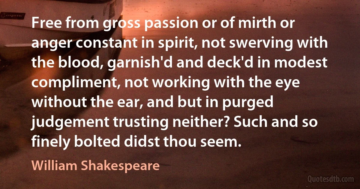 Free from gross passion or of mirth or anger constant in spirit, not swerving with the blood, garnish'd and deck'd in modest compliment, not working with the eye without the ear, and but in purged judgement trusting neither? Such and so finely bolted didst thou seem. (William Shakespeare)