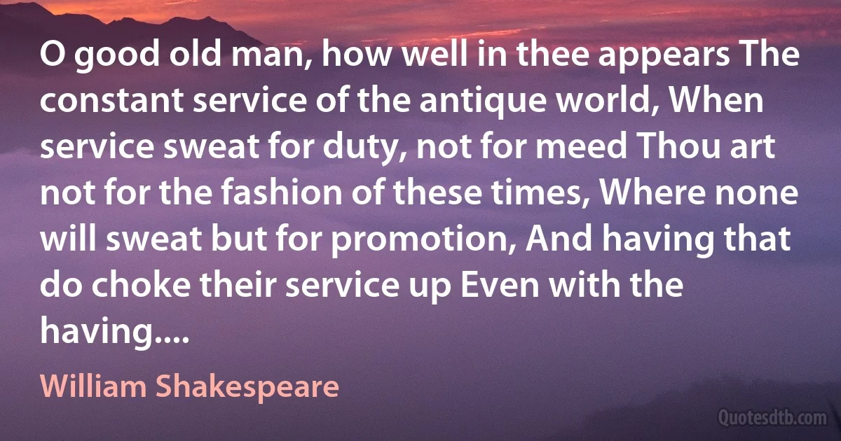 O good old man, how well in thee appears The constant service of the antique world, When service sweat for duty, not for meed Thou art not for the fashion of these times, Where none will sweat but for promotion, And having that do choke their service up Even with the having.... (William Shakespeare)