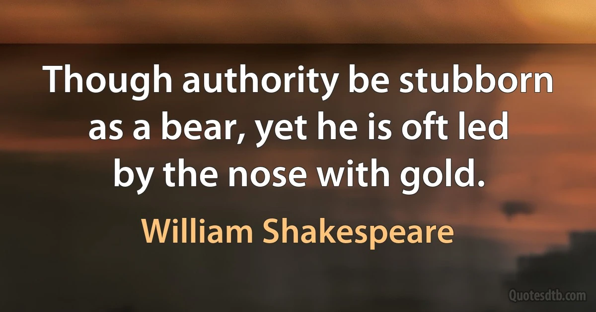 Though authority be stubborn as a bear, yet he is oft led by the nose with gold. (William Shakespeare)