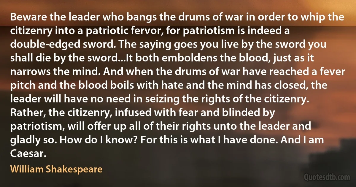 Beware the leader who bangs the drums of war in order to whip the citizenry into a patriotic fervor, for patriotism is indeed a double-edged sword. The saying goes you live by the sword you shall die by the sword...It both emboldens the blood, just as it narrows the mind. And when the drums of war have reached a fever pitch and the blood boils with hate and the mind has closed, the leader will have no need in seizing the rights of the citizenry. Rather, the citizenry, infused with fear and blinded by patriotism, will offer up all of their rights unto the leader and gladly so. How do I know? For this is what I have done. And I am Caesar. (William Shakespeare)