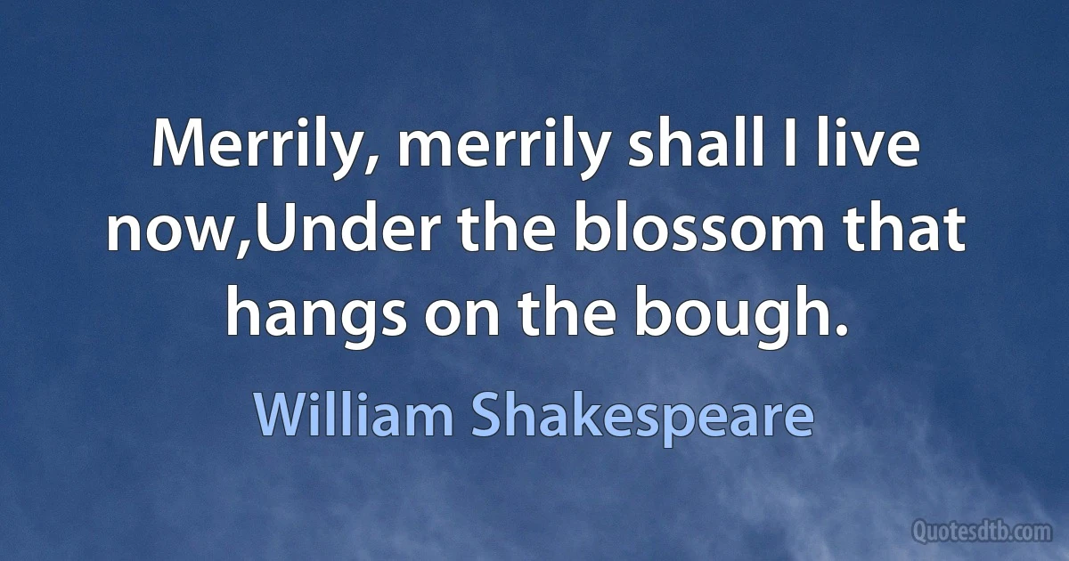 Merrily, merrily shall I live now,Under the blossom that hangs on the bough. (William Shakespeare)