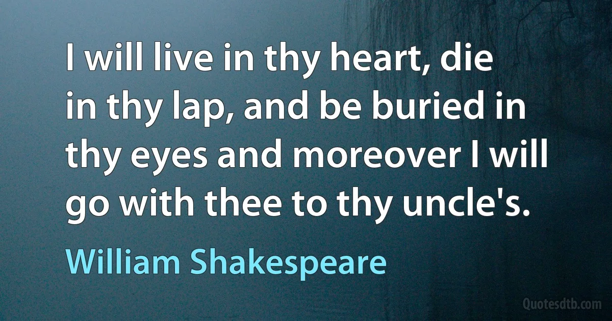 I will live in thy heart, die in thy lap, and be buried in thy eyes and moreover I will go with thee to thy uncle's. (William Shakespeare)