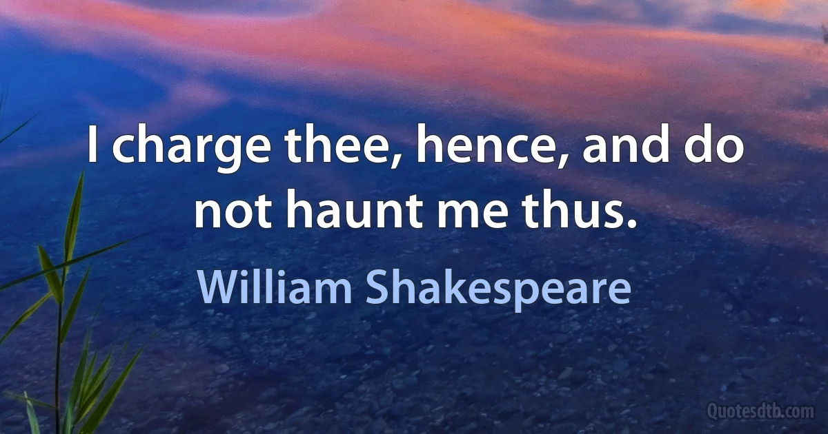 I charge thee, hence, and do not haunt me thus. (William Shakespeare)