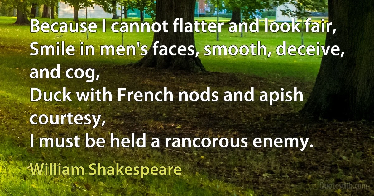 Because I cannot flatter and look fair,
Smile in men's faces, smooth, deceive, and cog,
Duck with French nods and apish courtesy,
I must be held a rancorous enemy. (William Shakespeare)