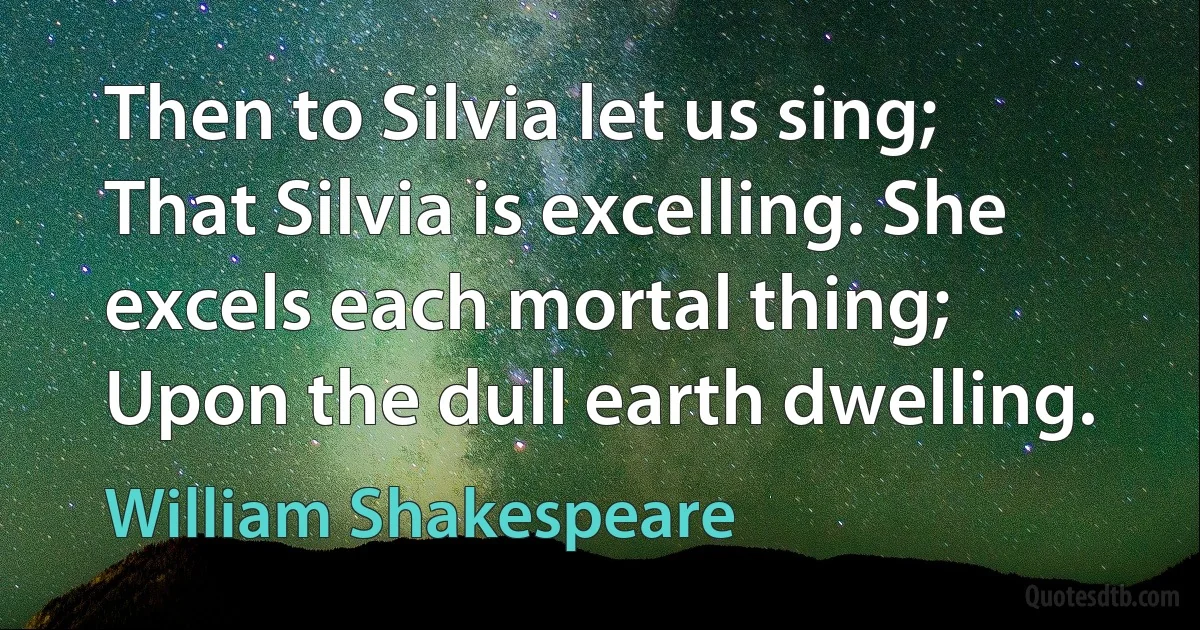 Then to Silvia let us sing; That Silvia is excelling. She excels each mortal thing; Upon the dull earth dwelling. (William Shakespeare)