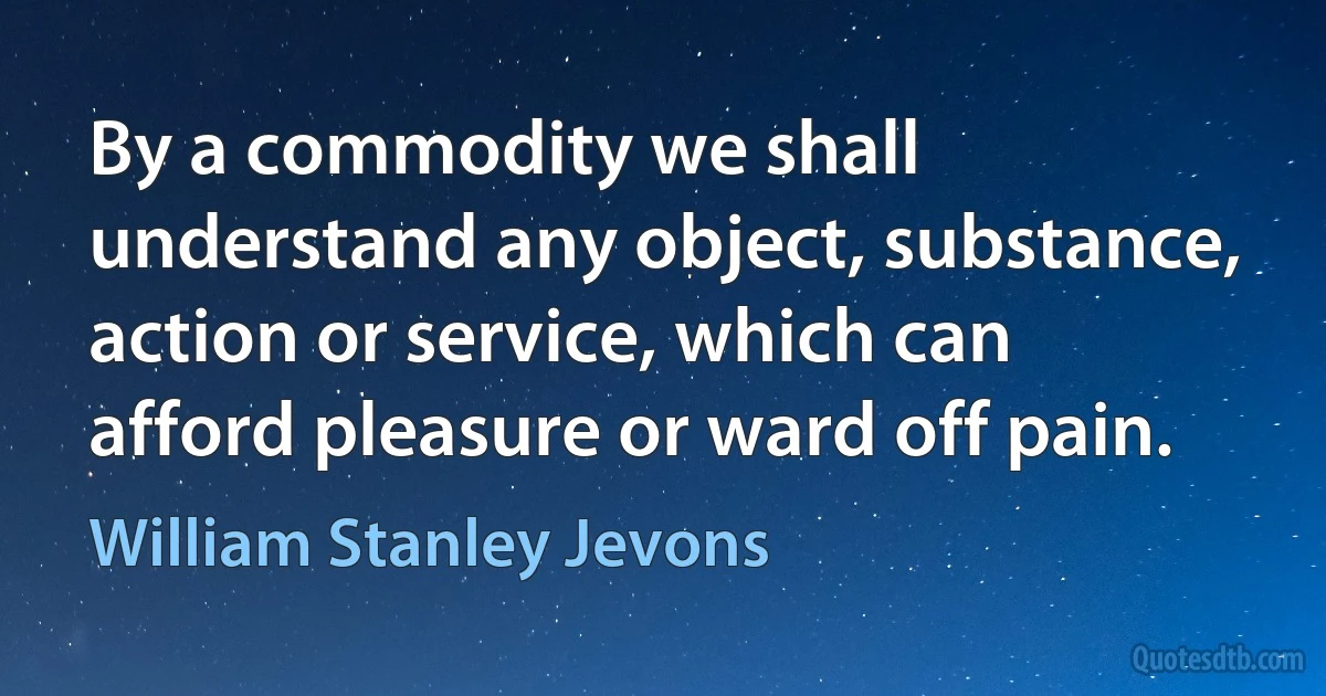 By a commodity we shall understand any object, substance, action or service, which can afford pleasure or ward off pain. (William Stanley Jevons)