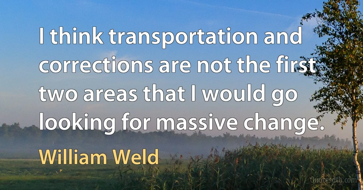 I think transportation and corrections are not the first two areas that I would go looking for massive change. (William Weld)