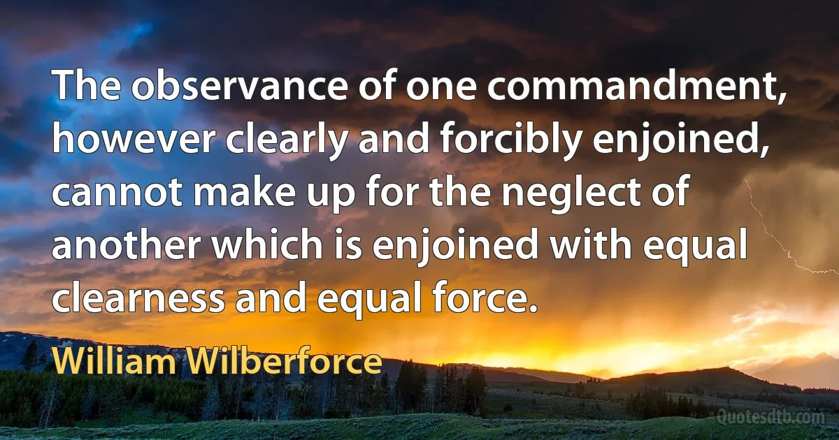 The observance of one commandment, however clearly and forcibly enjoined, cannot make up for the neglect of another which is enjoined with equal clearness and equal force. (William Wilberforce)