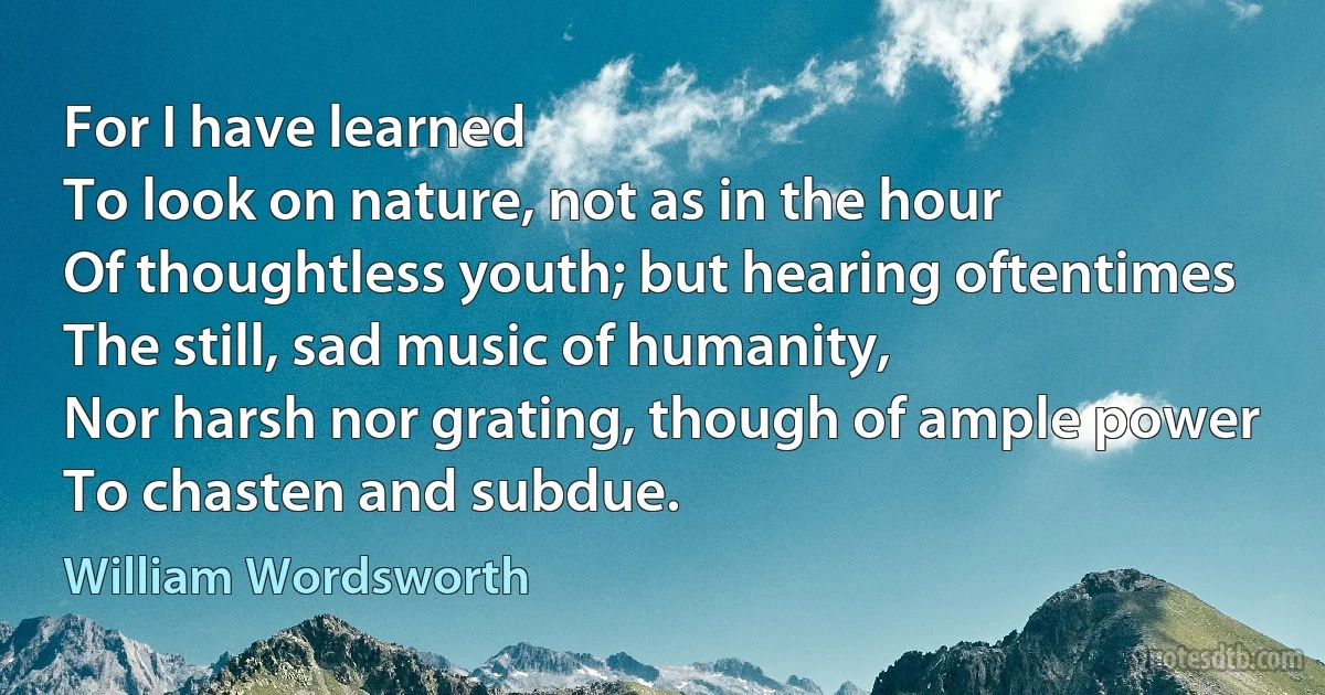 For I have learned
To look on nature, not as in the hour
Of thoughtless youth; but hearing oftentimes
The still, sad music of humanity,
Nor harsh nor grating, though of ample power
To chasten and subdue. (William Wordsworth)