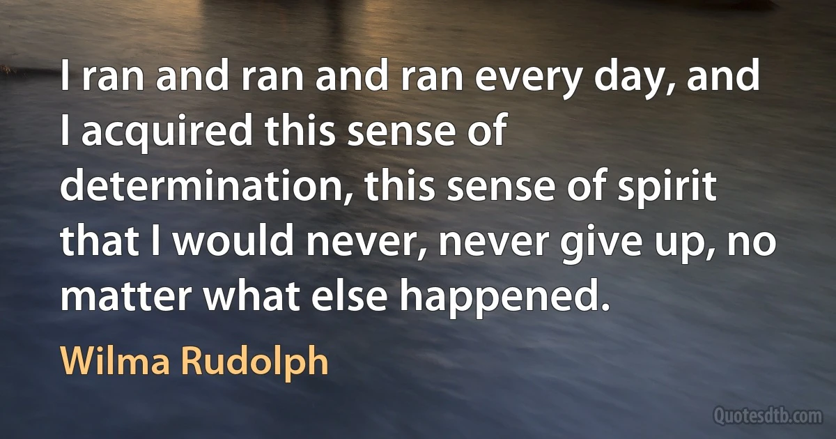 I ran and ran and ran every day, and I acquired this sense of determination, this sense of spirit that I would never, never give up, no matter what else happened. (Wilma Rudolph)