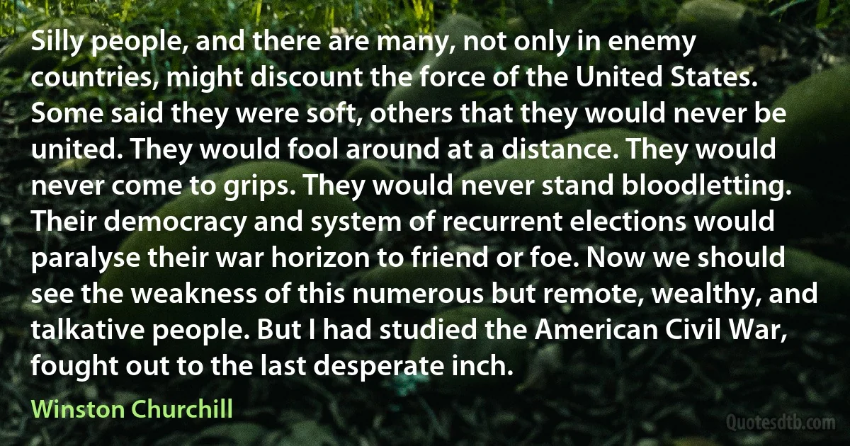 Silly people, and there are many, not only in enemy countries, might discount the force of the United States. Some said they were soft, others that they would never be united. They would fool around at a distance. They would never come to grips. They would never stand bloodletting. Their democracy and system of recurrent elections would paralyse their war horizon to friend or foe. Now we should see the weakness of this numerous but remote, wealthy, and talkative people. But I had studied the American Civil War, fought out to the last desperate inch. (Winston Churchill)