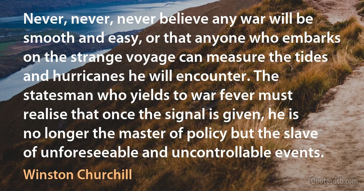 Never, never, never believe any war will be smooth and easy, or that anyone who embarks on the strange voyage can measure the tides and hurricanes he will encounter. The statesman who yields to war fever must realise that once the signal is given, he is no longer the master of policy but the slave of unforeseeable and uncontrollable events. (Winston Churchill)