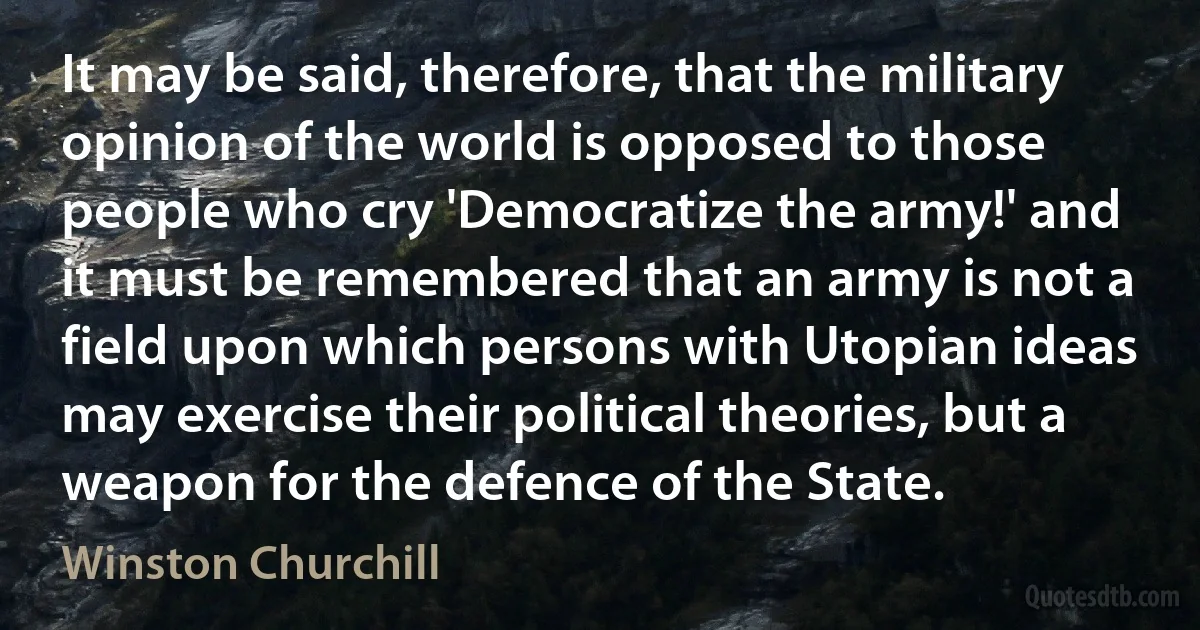 It may be said, therefore, that the military opinion of the world is opposed to those people who cry 'Democratize the army!' and it must be remembered that an army is not a field upon which persons with Utopian ideas may exercise their political theories, but a weapon for the defence of the State. (Winston Churchill)