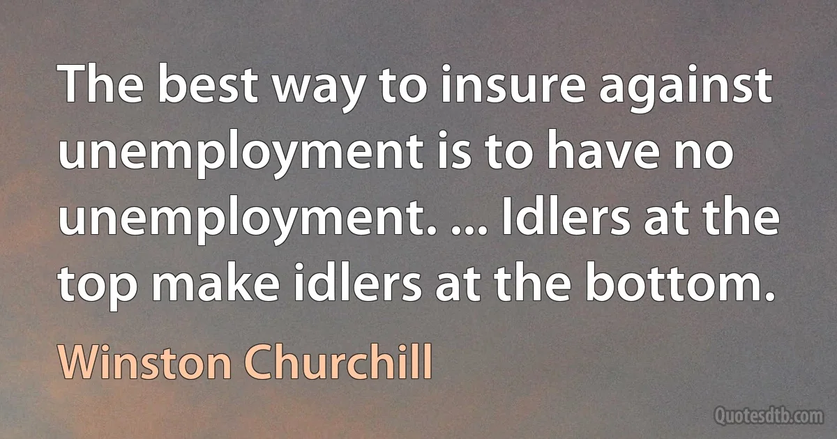 The best way to insure against unemployment is to have no unemployment. ... Idlers at the top make idlers at the bottom. (Winston Churchill)