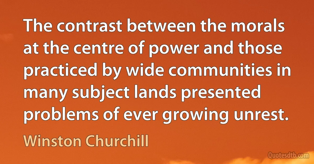 The contrast between the morals at the centre of power and those practiced by wide communities in many subject lands presented problems of ever growing unrest. (Winston Churchill)