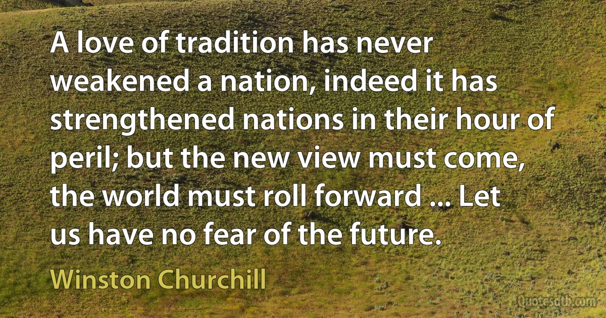 A love of tradition has never weakened a nation, indeed it has strengthened nations in their hour of peril; but the new view must come, the world must roll forward ... Let us have no fear of the future. (Winston Churchill)