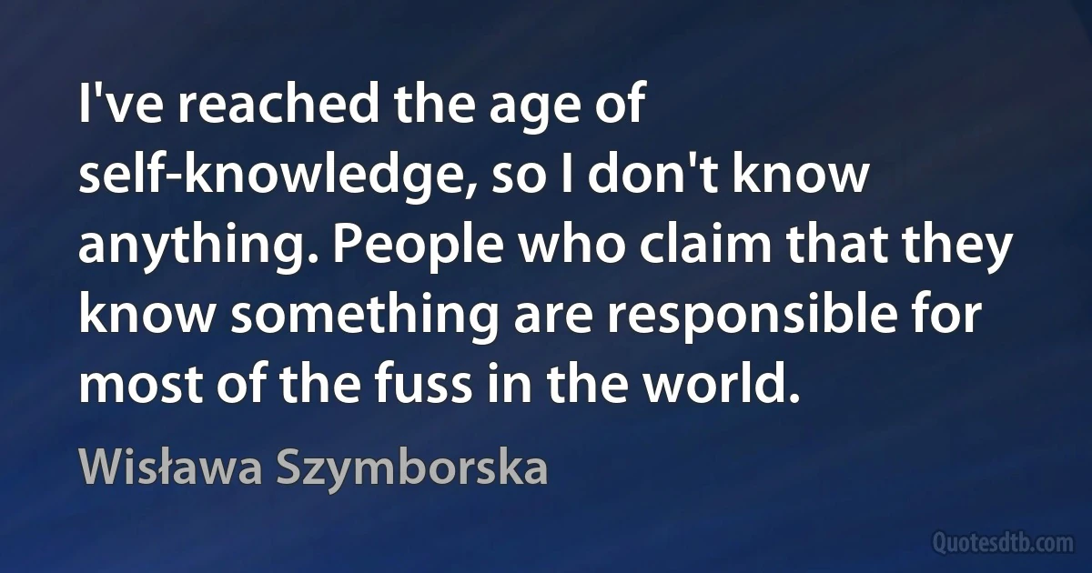 I've reached the age of self-knowledge, so I don't know anything. People who claim that they know something are responsible for most of the fuss in the world. (Wisława Szymborska)