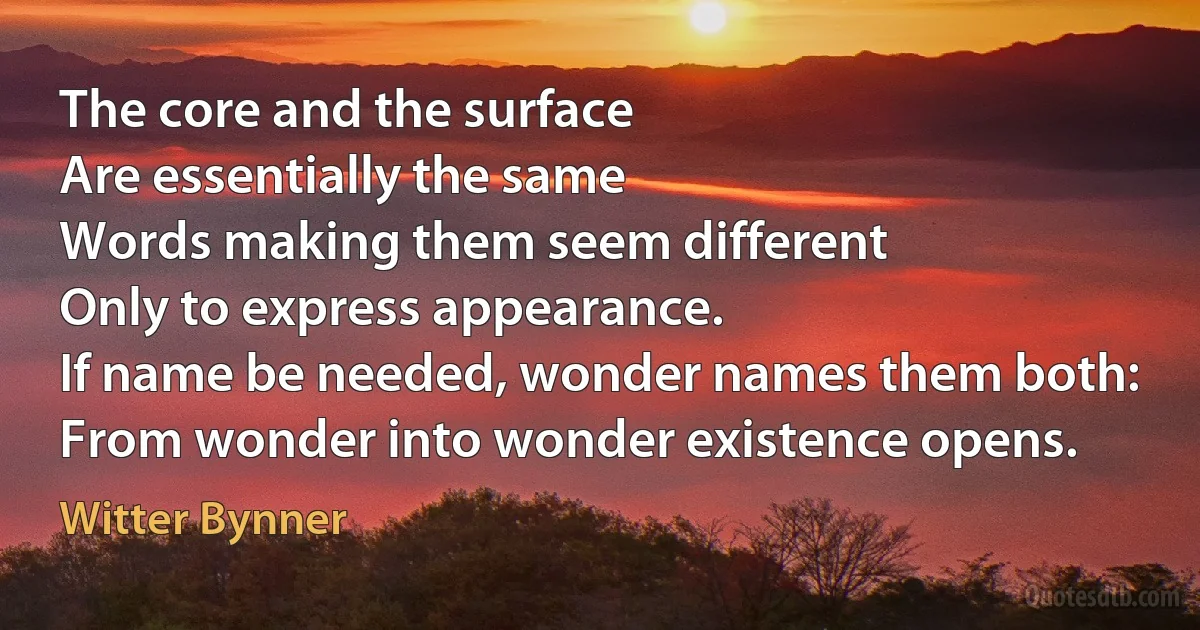 The core and the surface
Are essentially the same
Words making them seem different
Only to express appearance.
If name be needed, wonder names them both:
From wonder into wonder existence opens. (Witter Bynner)