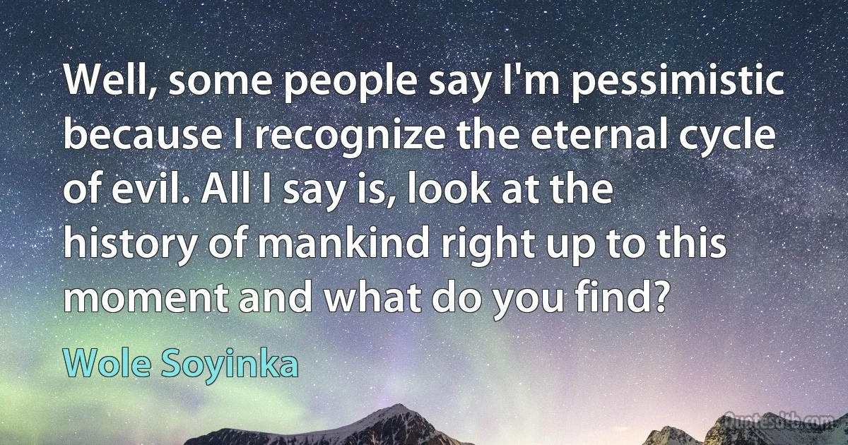 Well, some people say I'm pessimistic because I recognize the eternal cycle of evil. All I say is, look at the history of mankind right up to this moment and what do you find? (Wole Soyinka)