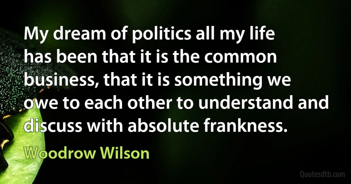 My dream of politics all my life has been that it is the common business, that it is something we owe to each other to understand and discuss with absolute frankness. (Woodrow Wilson)