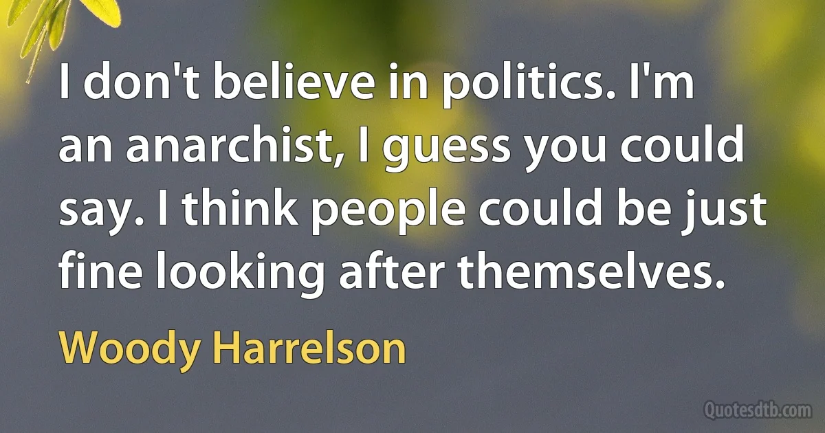 I don't believe in politics. I'm an anarchist, I guess you could say. I think people could be just fine looking after themselves. (Woody Harrelson)