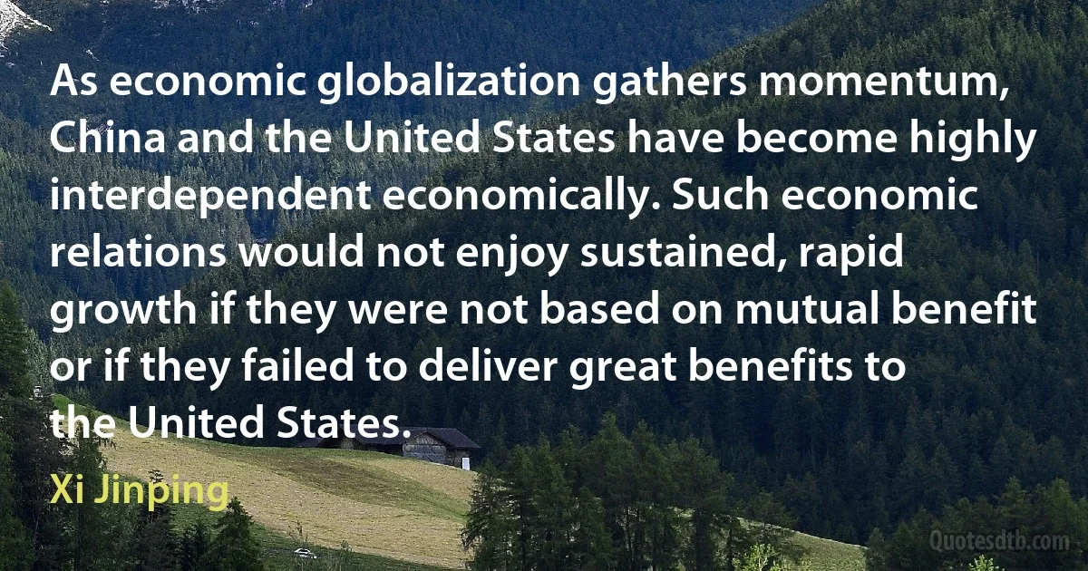 As economic globalization gathers momentum, China and the United States have become highly interdependent economically. Such economic relations would not enjoy sustained, rapid growth if they were not based on mutual benefit or if they failed to deliver great benefits to the United States. (Xi Jinping)