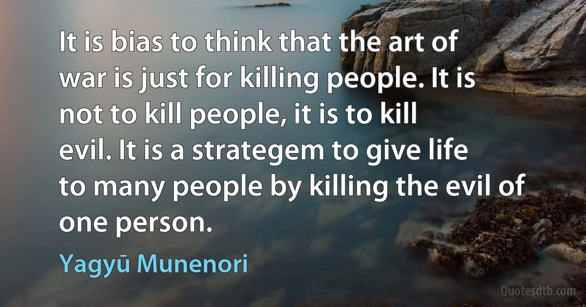 It is bias to think that the art of war is just for killing people. It is not to kill people, it is to kill evil. It is a strategem to give life to many people by killing the evil of one person. (Yagyū Munenori)