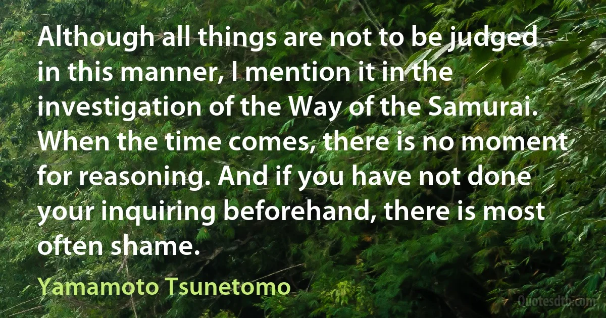 Although all things are not to be judged in this manner, I mention it in the investigation of the Way of the Samurai. When the time comes, there is no moment for reasoning. And if you have not done your inquiring beforehand, there is most often shame. (Yamamoto Tsunetomo)