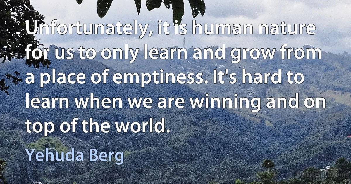 Unfortunately, it is human nature for us to only learn and grow from a place of emptiness. It's hard to learn when we are winning and on top of the world. (Yehuda Berg)